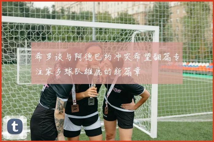 希罗谈与阿德巴约冲突希望翻篇专注家乡球队雄鹿的新篇章